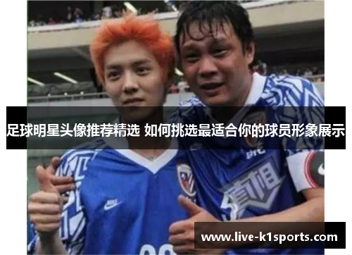 足球明星头像推荐精选 如何挑选最适合你的球员形象展示