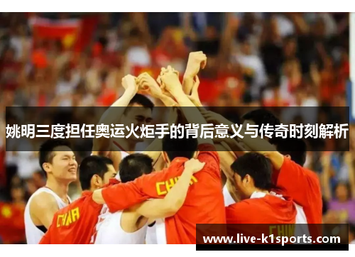 姚明三度担任奥运火炬手的背后意义与传奇时刻解析