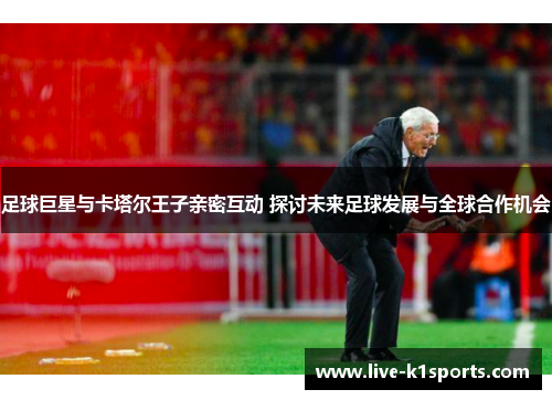 足球巨星与卡塔尔王子亲密互动 探讨未来足球发展与全球合作机会