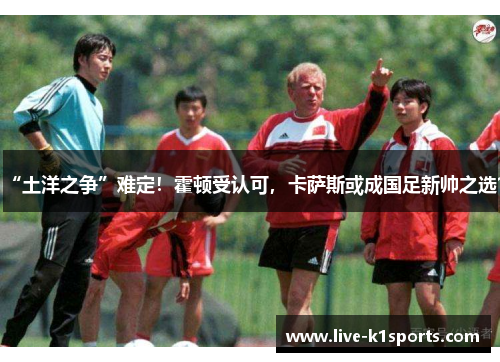 “土洋之争”难定！霍顿受认可，卡萨斯或成国足新帅之选？