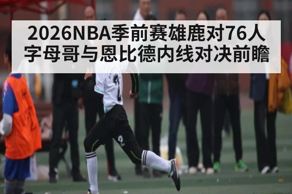 2026NBA季前赛雄鹿对76人字母哥与恩比德内线对决前瞻