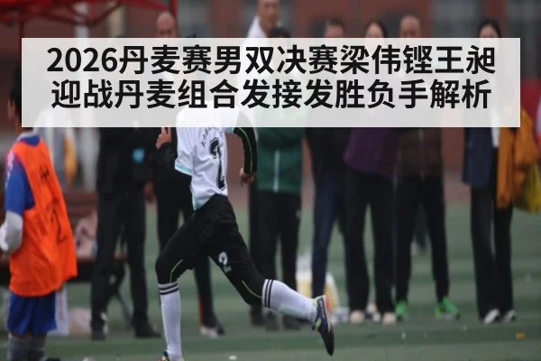 2026丹麦赛男双决赛梁伟铿王昶迎战丹麦组合发接发胜负手解析