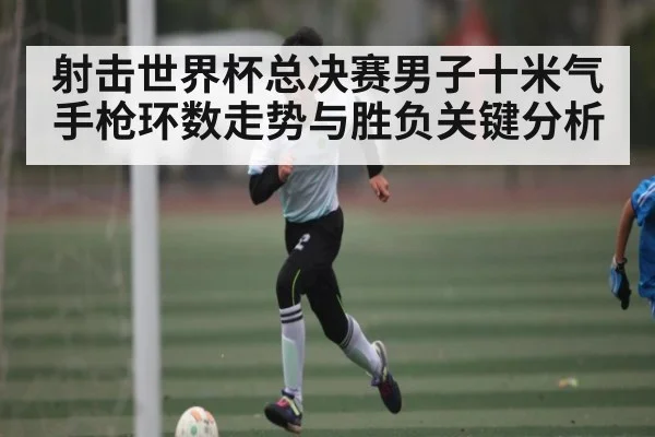 射击世界杯总决赛男子十米气手枪环数走势与胜负关键分析