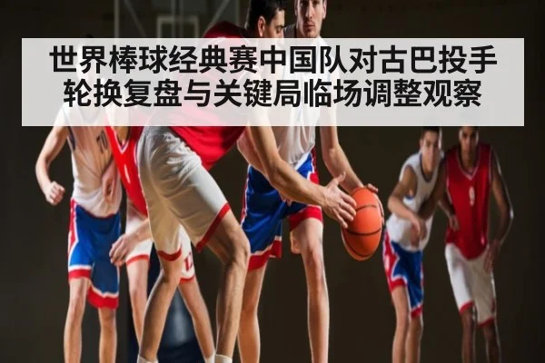 世界棒球经典赛中国队对古巴投手轮换复盘与关键局临场调整观察